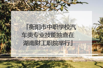 衡阳市中职学校汽车类专业技能抽查在湖南财工职院举行