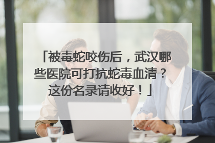 被毒蛇咬伤后，武汉哪些医院可打抗蛇毒血清？这份名录请收好！