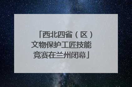 西北四省（区）文物保护工匠技能竞赛在兰州闭幕