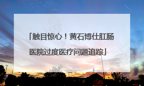 触目惊心！黄石博仕肛肠医院过度医疗问题追踪