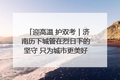 迎高温 护双考｜济南历下城管在烈日下的坚守 只为城市更美好 学子更安心