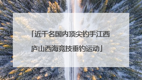 近千名国内顶尖钓手江西庐山西海竞技垂钓运动