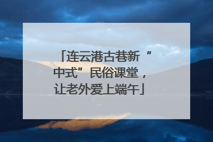 连云港古巷新“中式”民俗课堂，让老外爱上端午