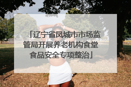 辽宁省凤城市市场监管局开展养老机构食堂食品安全专项整治