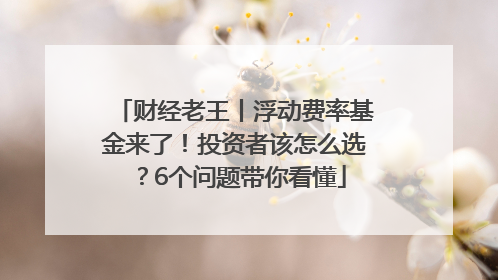 财经老王丨浮动费率基金来了！投资者该怎么选？6个问题带你看懂