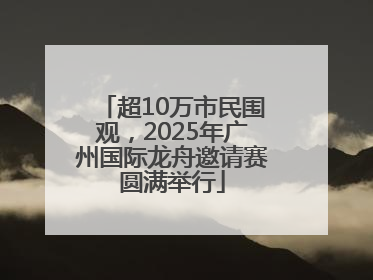 超10万市民围观，2025年广州国际龙舟邀请赛圆满举行