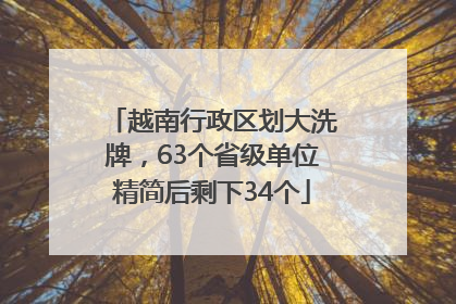 越南行政区划大洗牌，63个省级单位精简后剩下34个