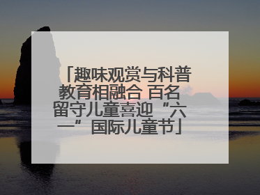 趣味观赏与科普教育相融合 百名留守儿童喜迎“六一”国际儿童节