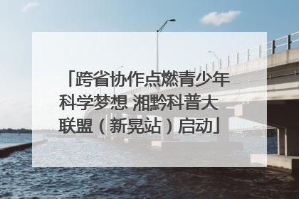 跨省协作点燃青少年科学梦想 湘黔科普大联盟（新晃站）启动