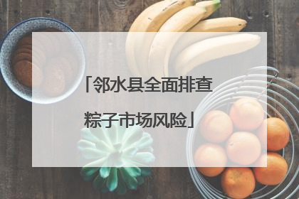 邻水县全面排查粽子市场风险