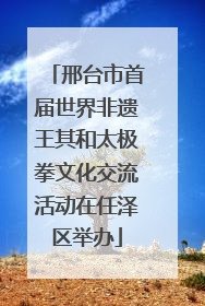 邢台市首届世界非遗王其和太极拳文化交流活动在任泽区举办