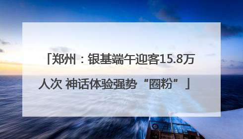 郑州：银基端午迎客15.8万人次 神话体验强势“圈粉”