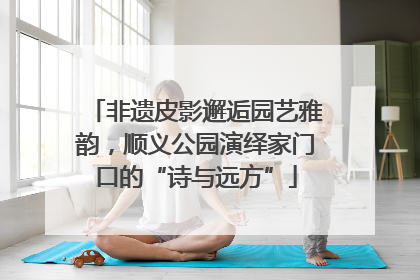 非遗皮影邂逅园艺雅韵，顺义公园演绎家门口的“诗与远方”