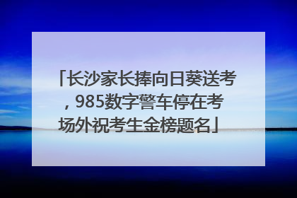 长沙家长捧向日葵送考，985数字警车停在考场外祝考生金榜题名