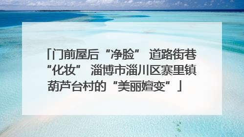 门前屋后“净脸” 道路街巷“化妆” 淄博市淄川区寨里镇葫芦台村的“美丽嬗变”
