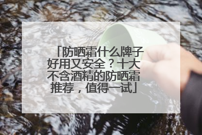 防晒霜什么牌子好用又安全？十大不含酒精的防晒霜推荐，值得一试