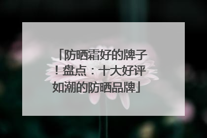 防晒霜好的牌子！盘点：十大好评如潮的防晒品牌