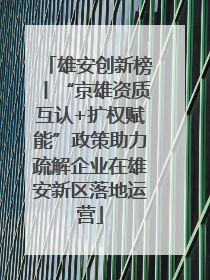雄安创新榜丨“京雄资质互认+扩权赋能”政策助力疏解企业在雄安新区落地运营