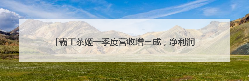 霸王茶姬一季度营收增三成，净利润率20%：海外扩张不单纯追求速度