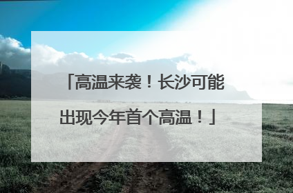 高温来袭！长沙可能出现今年首个高温！