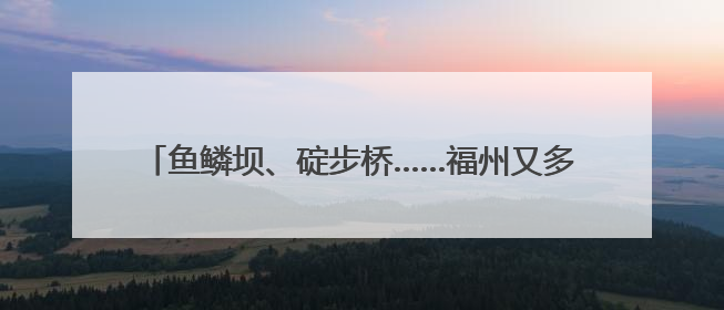 鱼鳞坝、碇步桥……福州又多一处网红打卡地！快来打卡！