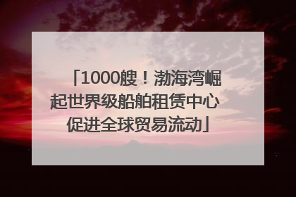 1000艘！渤海湾崛起世界级船舶租赁中心 促进全球贸易流动