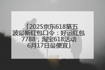 2025京东618第五波最新红包口令：好运红包7788，淘宝618活动6月17日最便宜
