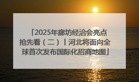 2025年廊坊经洽会亮点抢先看（二）丨河北将面向全球首次发布国际化招商地图