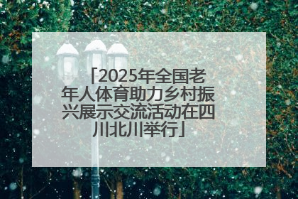 2025年全国老年人体育助力乡村振兴展示交流活动在四川北川举行