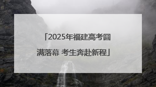 2025年福建高考圆满落幕 考生奔赴新程