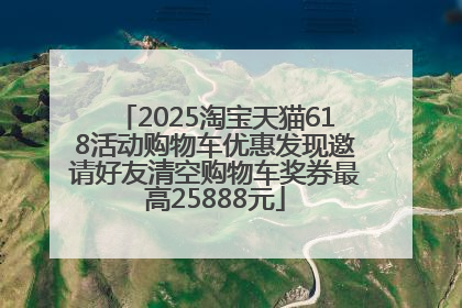 2025淘宝天猫618活动购物车优惠发现邀请好友清空购物车奖券最高25888元