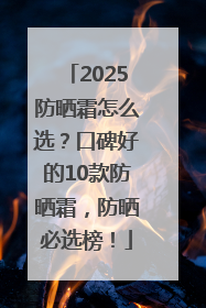 2025防晒霜怎么选？口碑好的10款防晒霜，防晒必选榜！
