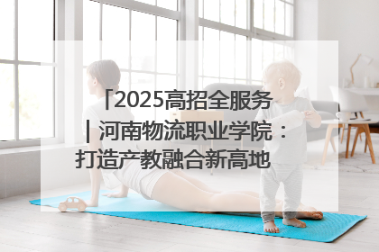 2025高招全服务｜河南物流职业学院：打造产教融合新高地 推动高质量快速发展