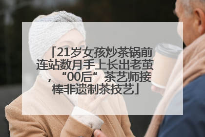 21岁女孩炒茶锅前连站数月手上长出老茧，“00后”茶艺师接棒非遗制茶技艺
