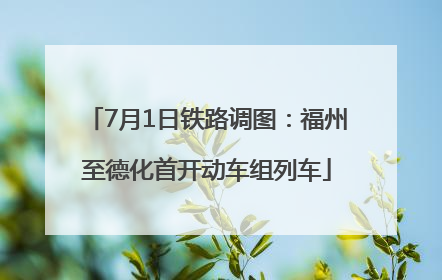 7月1日铁路调图：福州至德化首开动车组列车