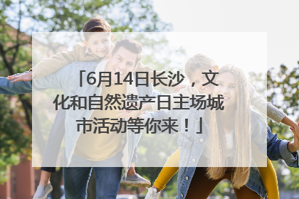6月14日长沙，文化和自然遗产日主场城市活动等你来！
