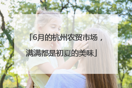 6月的杭州农贸市场，满满都是初夏的美味